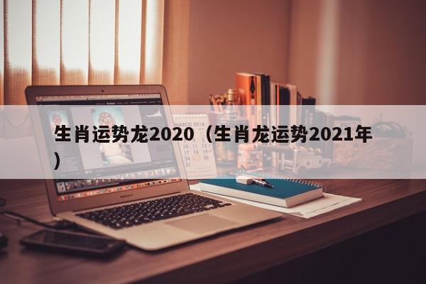 生肖运势龙2020（生肖龙运势2021年）